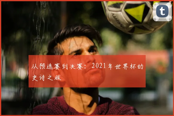 从预选赛到决赛：2021年世界杯的史诗之旅