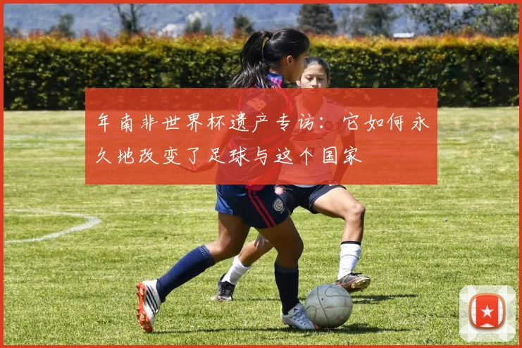 年南非世界杯遗产专访:它如何永久地改变了足球与这个国家