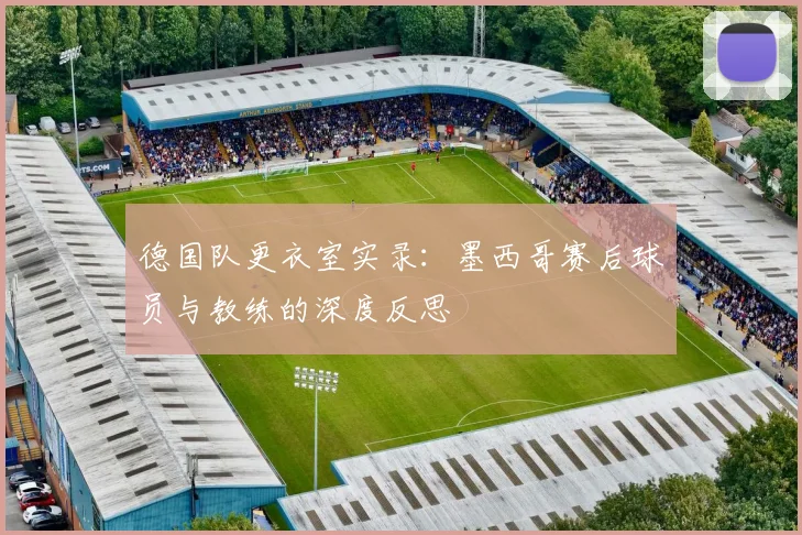 德国队更衣室实录：墨西哥赛后球员与教练的深度反思