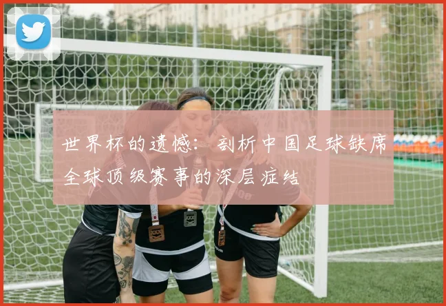 世界杯的遗憾：剖析中国足球缺席全球顶级赛事的深层症结