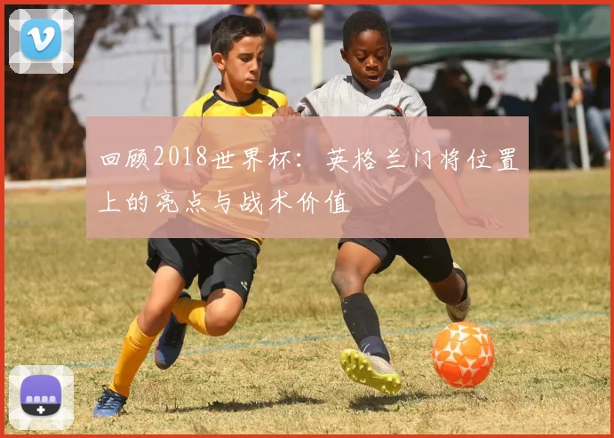 回顾2018世界杯：英格兰门将位置上的亮点与战术价值