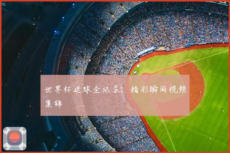 世界杯进球全记录：精彩瞬间视频集锦
