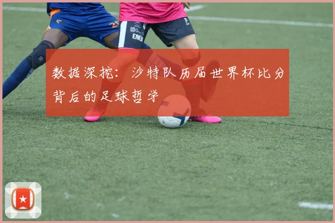 数据深挖：沙特队历届世界杯比分背后的足球哲学