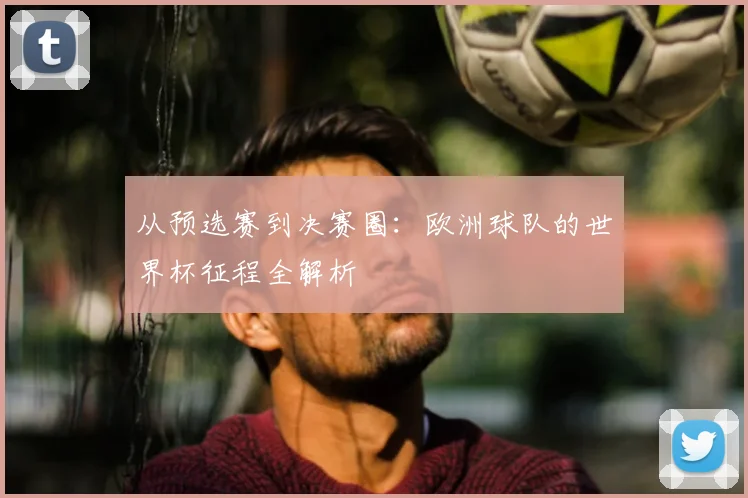 从预选赛到决赛圈：欧洲球队的世界杯征程全解析