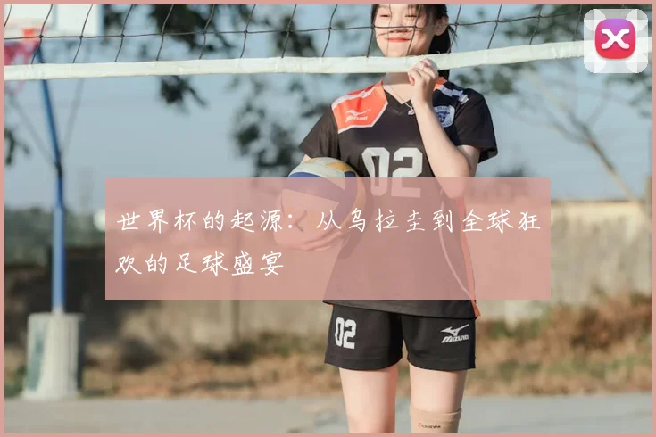 世界杯的起源:从乌拉圭到全球狂欢的足球盛宴