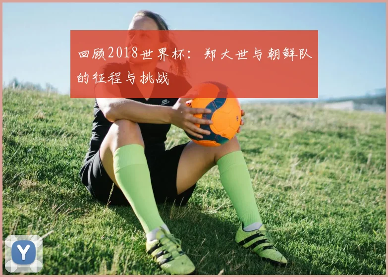 回顾2018世界杯：郑大世与朝鲜队的征程与挑战