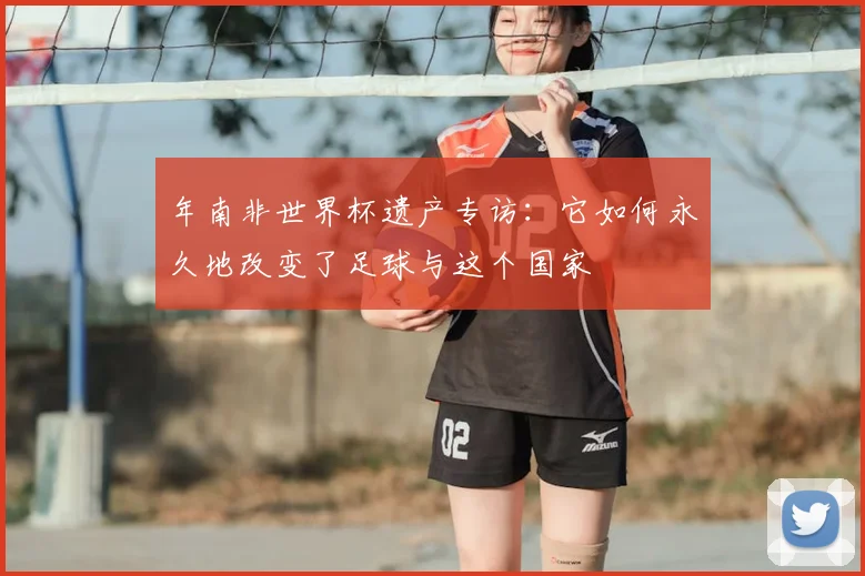 年南非世界杯遗产专访:它如何永久地改变了足球与这个国家