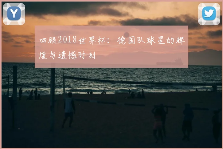 回顾2018世界杯：德国队球星的辉煌与遗憾时刻