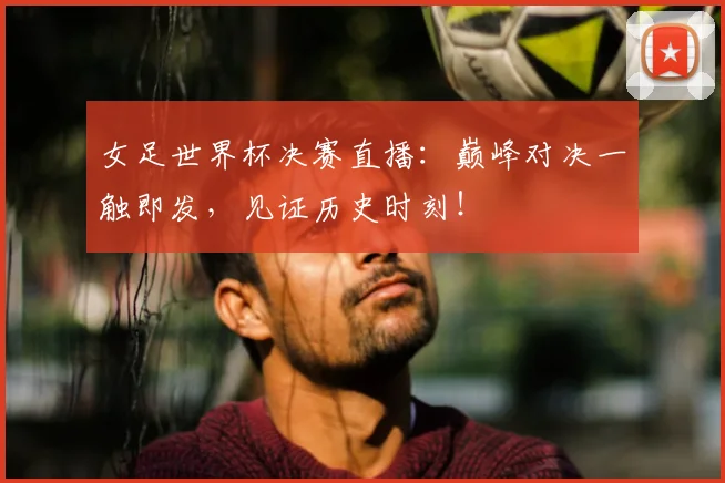 女足世界杯决赛直播：巅峰对决一触即发，见证历史时刻！