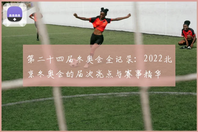 第二十四届冬奥会全记录：2022北京冬奥会的届次亮点与赛事精华