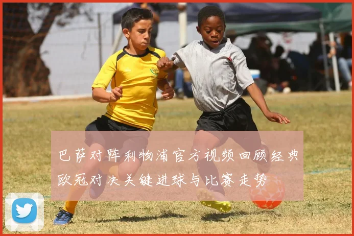 巴萨对阵利物浦官方视频回顾经典欧冠对决关键进球与比赛走势