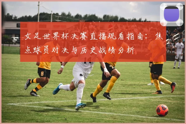 女足世界杯决赛直播观看指南：焦点球员对决与历史战绩分析
