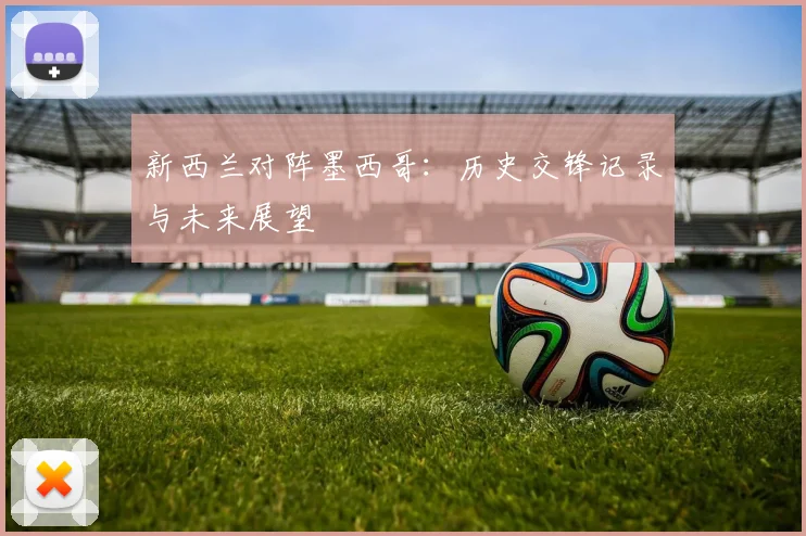 新西兰对阵墨西哥：历史交锋记录与未来展望