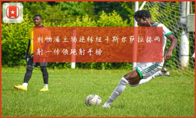 利物浦主场逆转纽卡斯尔萨拉赫两射一传领跑射手榜