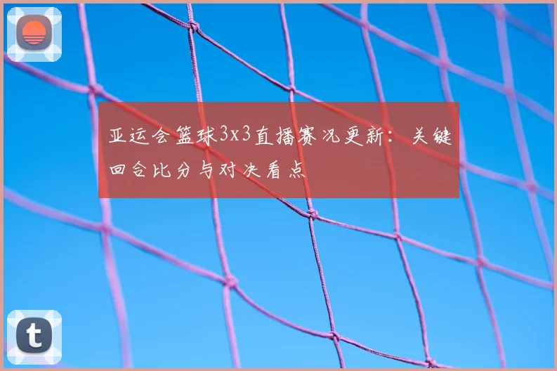 亚运会篮球3x3直播赛况更新：关键回合比分与对决看点