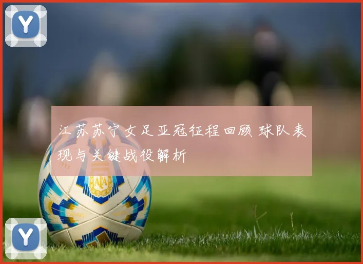 江苏苏宁女足亚冠征程回顾 球队表现与关键战役解析