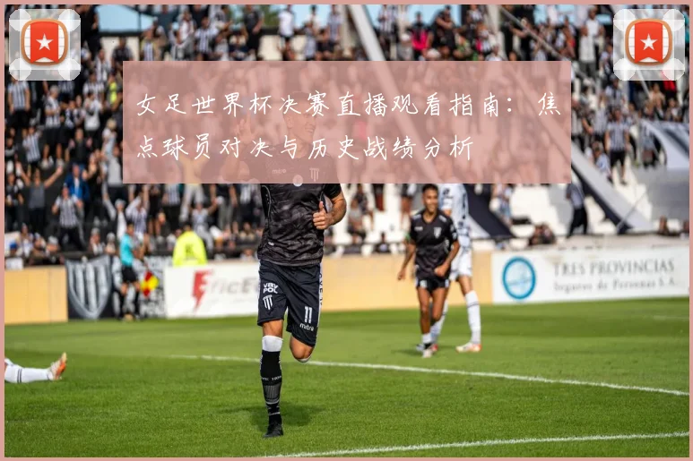 女足世界杯决赛直播观看指南：焦点球员对决与历史战绩分析