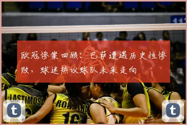 欧冠惨案回顾：巴萨遭遇历史性惨败，球迷热议球队未来走向