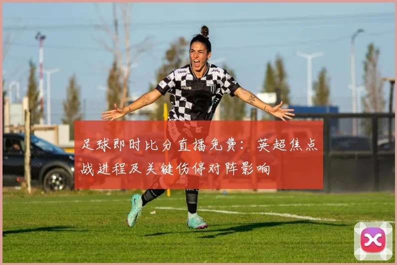 足球即时比分直播免费：英超焦点战进程及关键伤停对阵影响