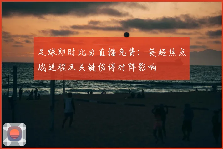 足球即时比分直播免费：英超焦点战进程及关键伤停对阵影响